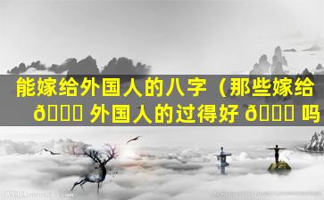 能嫁给外国人的八字（那些嫁给 🐝 外国人的过得好 🍁 吗）